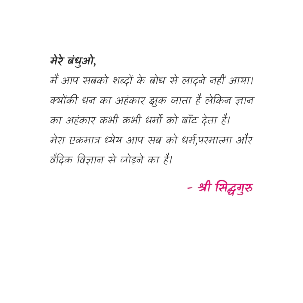 मेरे बन्धुओ,
मेरे बन्धुओ,

मैं आप सबको शब्दों के बोध से लादने नहीं आया। क्योंकि धन का अहंकार झुक जाता है लेकिन ज्ञान का अहंकार कभी कभी धर्मों को बाँट देता है।
मेरा एकमात्र ध्येय आप सब को धर्म, परमात्मा और वैदिक विज्ञान से जोड़ने का है।

- श्री सिद्धग