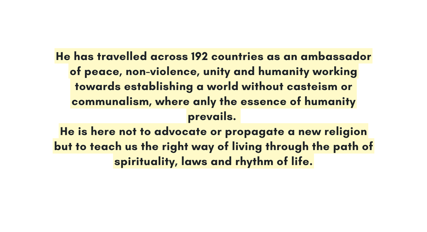 He has travelled across 192 countries as an ambassador of peace non violence unity and humanity working towards establishing a world without casteism or communalism where anly the essence of humanity prevails He is here not to advocate or propagate a new religion but to teach us the right way of living through the path of spirituality laws and rhythm of life